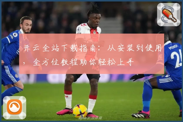 开云全站下载指南:从安装到使用,全方位教程助你轻松上手