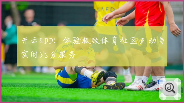 开云app:体验极致体育社区互动与实时比分服务