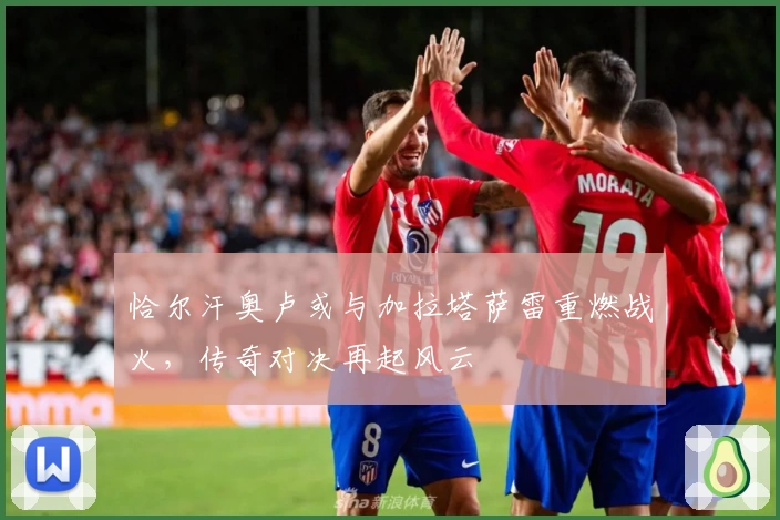恰尔汗奥卢或与加拉塔萨雷重燃战火,传奇对决再起风云