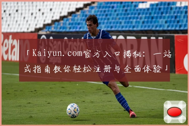 「Kaiyun.com官方入口揭秘：一站式指南教你轻松注册与全面体验」
