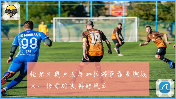 恰尔汗奥卢或与加拉塔萨雷重燃战火,传奇对决再起风云