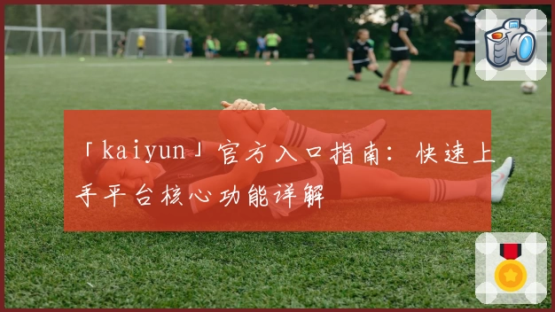 「kaiyun」官方入口指南：快速上手平台核心功能详解