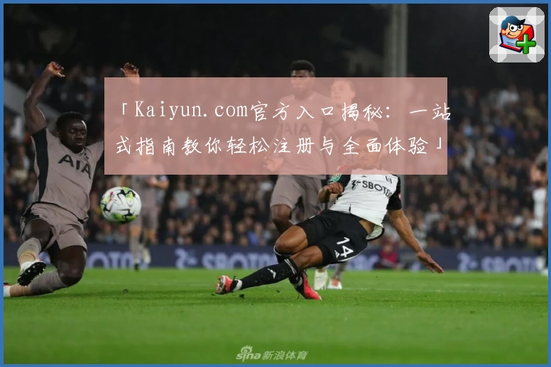 「Kaiyun.com官方入口揭秘：一站式指南教你轻松注册与全面体验」