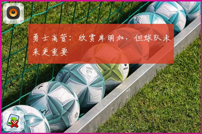 勇士高管：欣赏库明加，但球队未来更重要