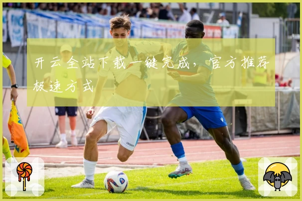 开云全站下载一键完成，官方推荐极速方式