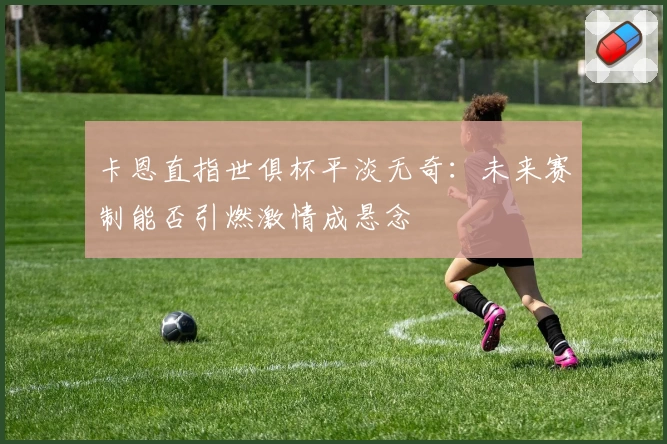 卡恩直指世俱杯平淡无奇：未来赛制能否引燃激情成悬念