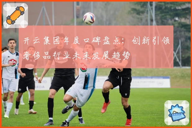 开云集团年度口碑盘点：创新引领奢侈品行业未来发展趋势