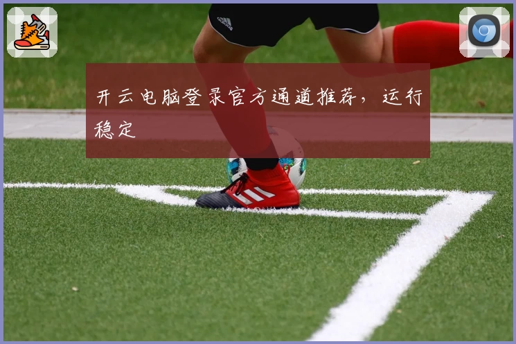 开云电脑登录官方通道推荐，运行稳定