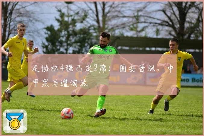 足协杯4强已定2席:国安晋级,中甲黑马遭淘汰